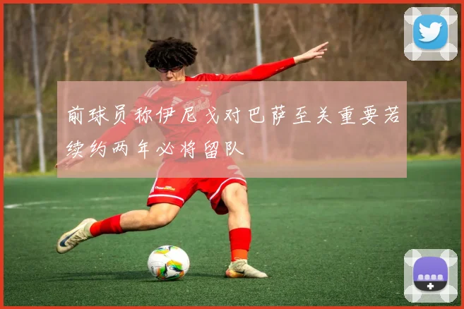 前球员称伊尼戈对巴萨至关重要若续约两年必将留队