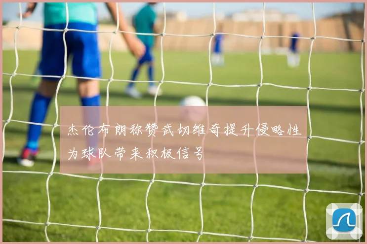 杰伦布朗称赞武切维奇提升侵略性为球队带来积极信号