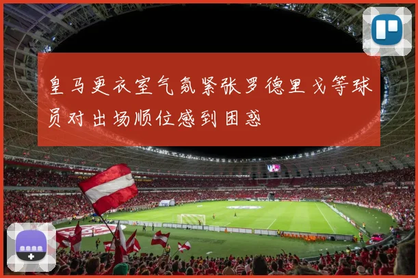 皇马更衣室气氛紧张罗德里戈等球员对出场顺位感到困惑
