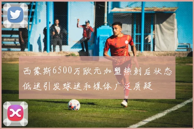 西蒙斯6500万欧元加盟热刺后状态低迷引发球迷和媒体广泛质疑