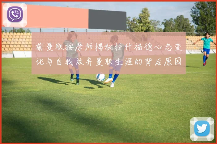 前曼联按摩师揭秘拉什福德心态变化与自我放弃曼联生涯的背后原因