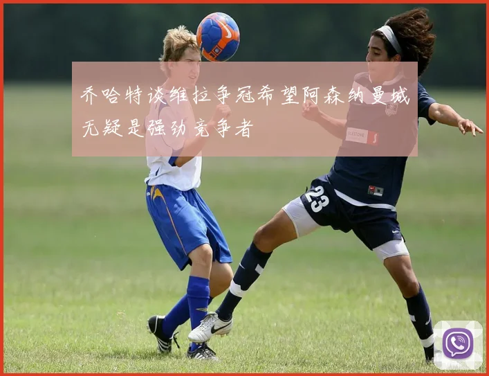 乔哈特谈维拉争冠希望阿森纳曼城无疑是强劲竞争者