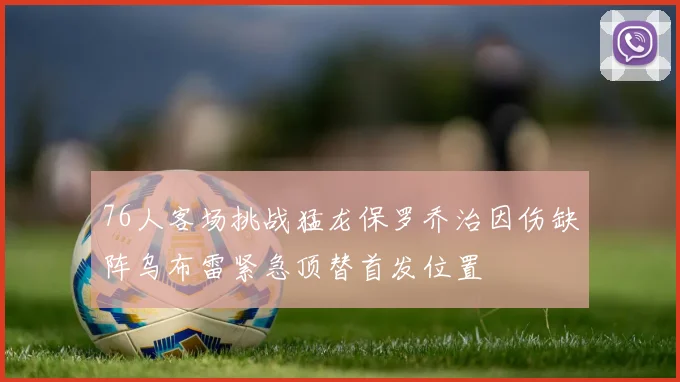 76人客场挑战猛龙保罗乔治因伤缺阵乌布雷紧急顶替首发位置