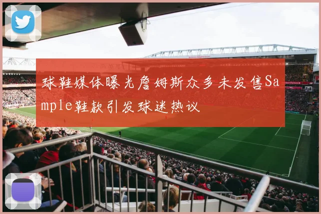 球鞋媒体曝光詹姆斯众多未发售Sample鞋款引发球迷热议