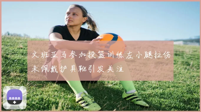 文班亚马参加投篮训练左小腿拉伤未佩戴护具靴引发关注