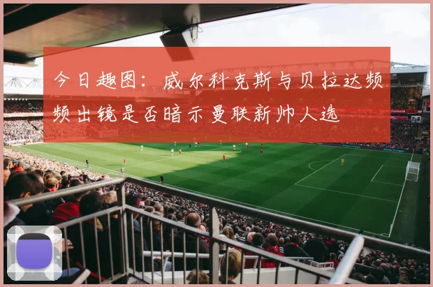 今日趣图：威尔科克斯与贝拉达频频出镜是否暗示曼联新帅人选