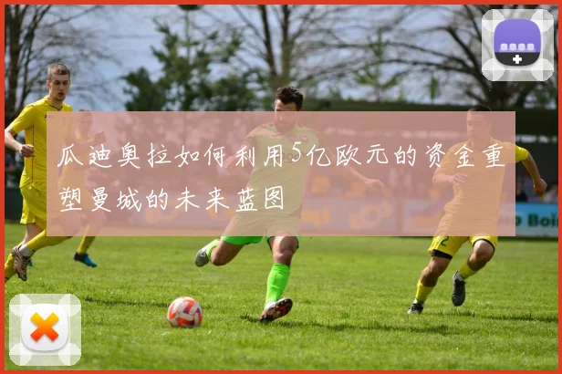 瓜迪奥拉如何利用5亿欧元的资金重塑曼城的未来蓝图