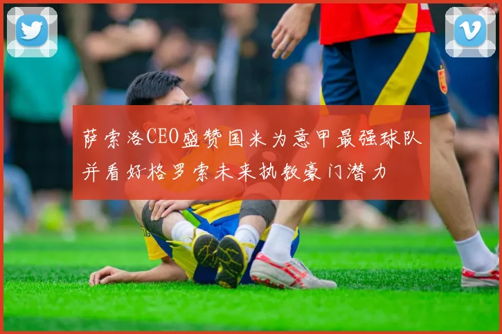 萨索洛CEO盛赞国米为意甲最强球队并看好格罗索未来执教豪门潜力