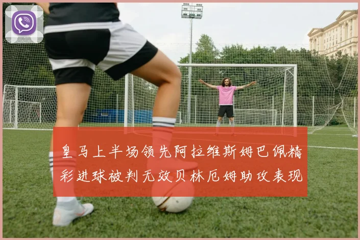 皇马上半场领先阿拉维斯姆巴佩精彩进球被判无效贝林厄姆助攻表现抢眼