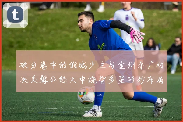 砍分卷中的俄城少主与金州李广对决美髯公怒火中烧智多星巧妙布局
