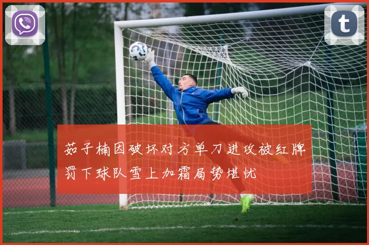 茹子楠因破坏对方单刀进攻被红牌罚下球队雪上加霜局势堪忧
