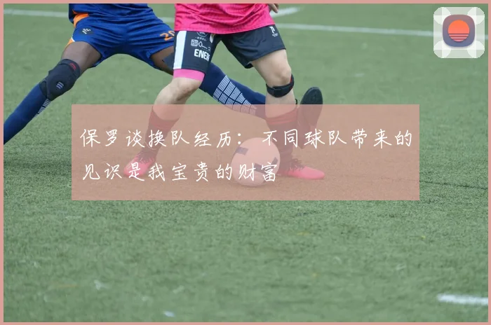保罗谈换队经历：不同球队带来的见识是我宝贵的财富