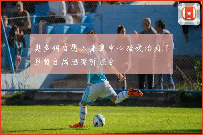奥多姆自愿入康复中心接受治疗下月将出席酒驾听证会