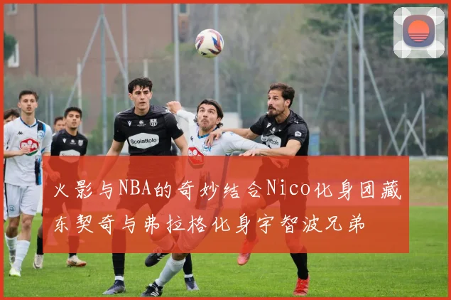 火影与NBA的奇妙结合Nico化身团藏东契奇与弗拉格化身宇智波兄弟