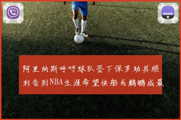 阿里纳斯呼吁球队签下保罗助其顺利告别NBA生涯希望快船或鹈鹕成最佳选择