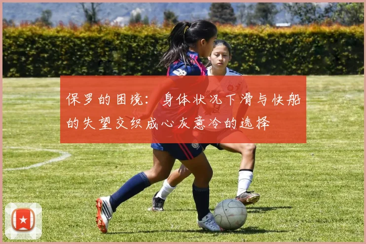 保罗的困境：身体状况下滑与快船的失望交织成心灰意冷的选择