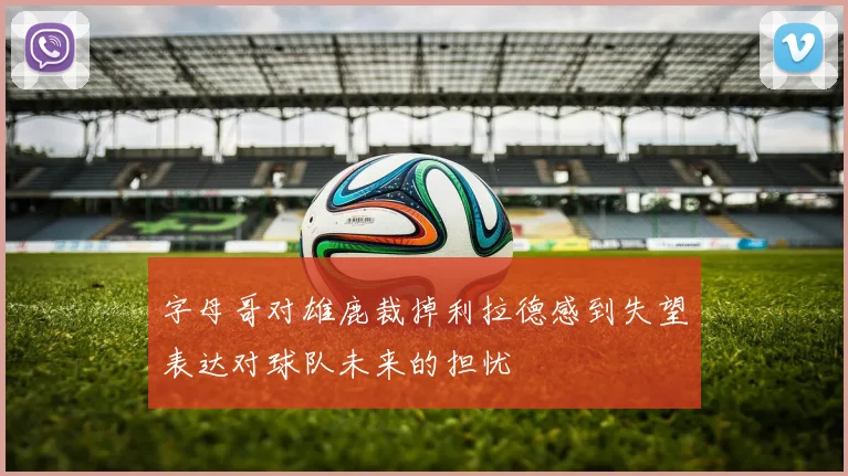 字母哥对雄鹿裁掉利拉德感到失望表达对球队未来的担忧