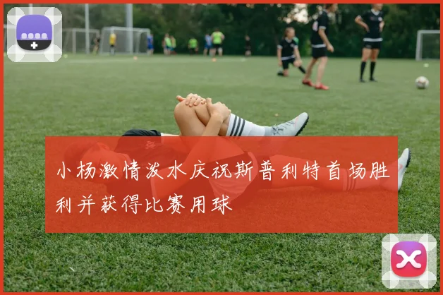 小杨激情泼水庆祝斯普利特首场胜利并获得比赛用球