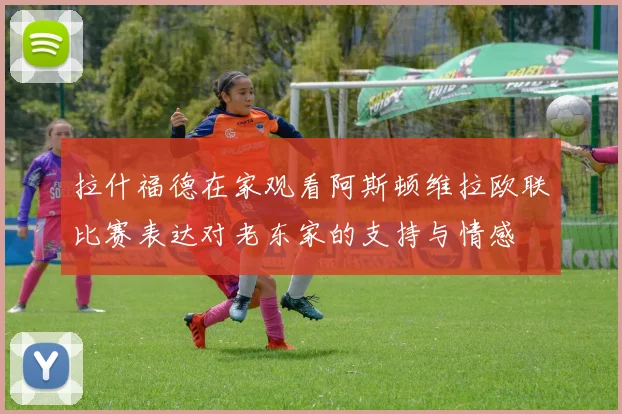 拉什福德在家观看阿斯顿维拉欧联比赛表达对老东家的支持与情感