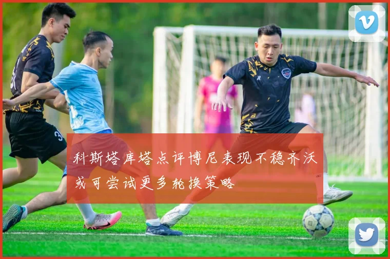 科斯塔库塔点评博尼表现不稳齐沃或可尝试更多轮换策略