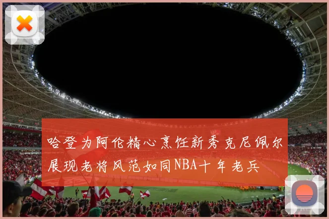 哈登为阿伦精心烹饪新秀克尼佩尔展现老将风范如同NBA十年老兵