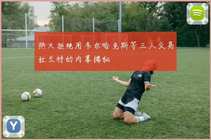 热火拒绝用韦尔哈克斯等三人交易杜兰特的内幕揭秘