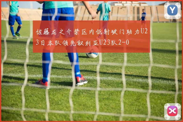 佐藤龙之介禁区内低射破门助力U23日本队领先叙利亚U23队2-0