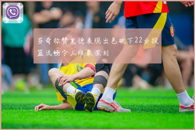 芬奇称赞里德表现出色砍下22分投篮流畅令人印象深刻