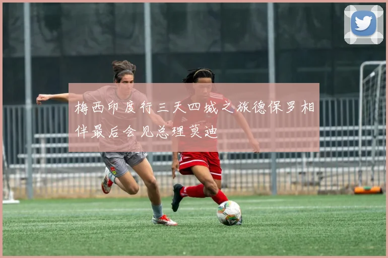 梅西印度行三天四城之旅德保罗相伴最后会见总理莫迪