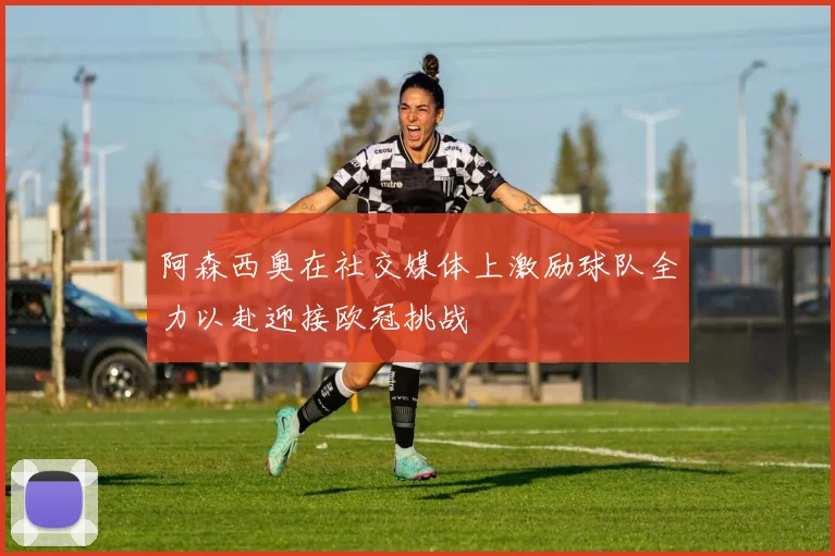阿森西奥在社交媒体上激励球队全力以赴迎接欧冠挑战