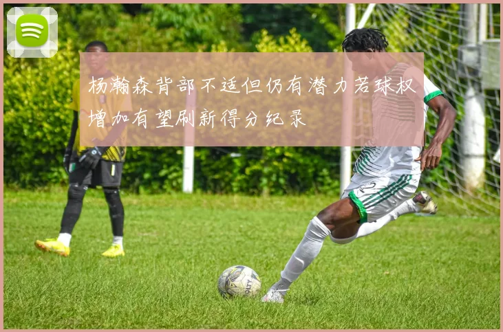 杨瀚森背部不适但仍有潜力若球权增加有望刷新得分纪录