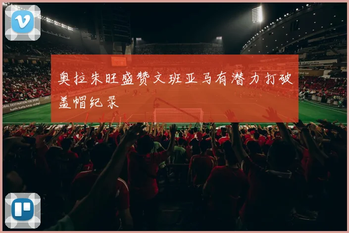 奥拉朱旺盛赞文班亚马有潜力打破盖帽纪录