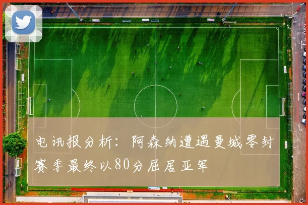 电讯报分析：阿森纳遭遇曼城零封赛季最终以80分屈居亚军