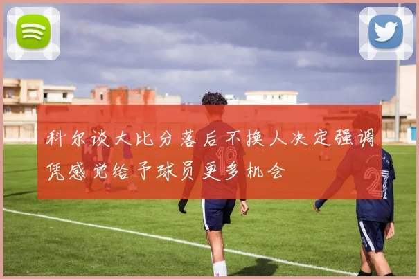 科尔谈大比分落后不换人决定强调凭感觉给予球员更多机会