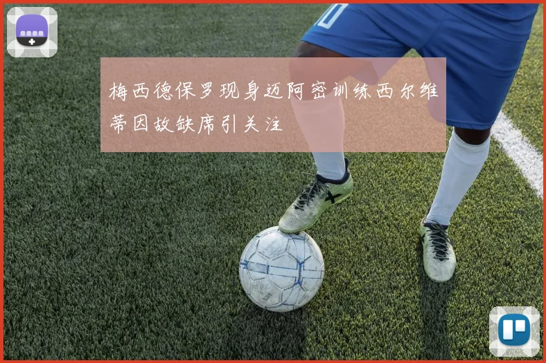 梅西德保罗现身迈阿密训练西尔维蒂因故缺席引关注