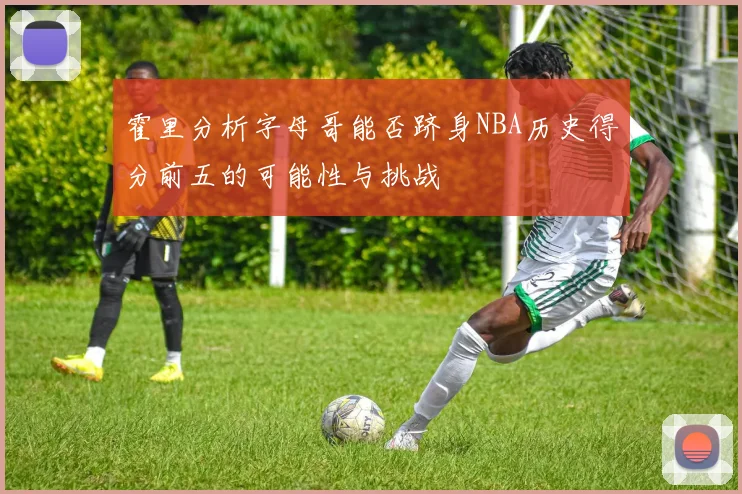 霍里分析字母哥能否跻身NBA历史得分前五的可能性与挑战
