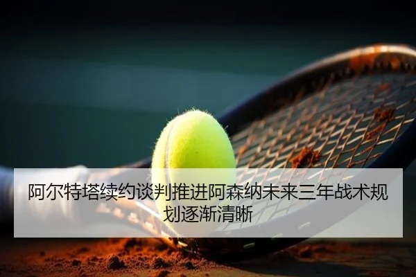 阿尔特塔续约谈判推进阿森纳未来三年战术规划逐渐清晰（CSLBuyBalls）